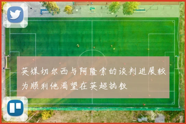 英媒切尔西与阿隆索的谈判进展较为顺利他渴望在英超执教