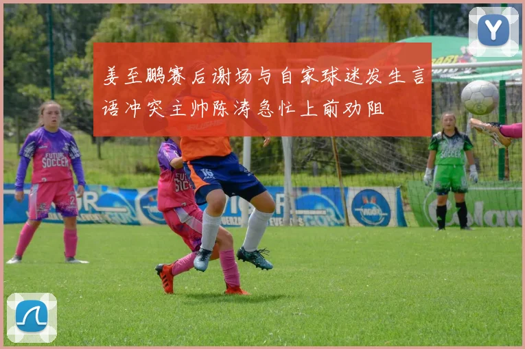 姜至鹏赛后谢场与自家球迷发生言语冲突主帅陈涛急忙上前劝阻
