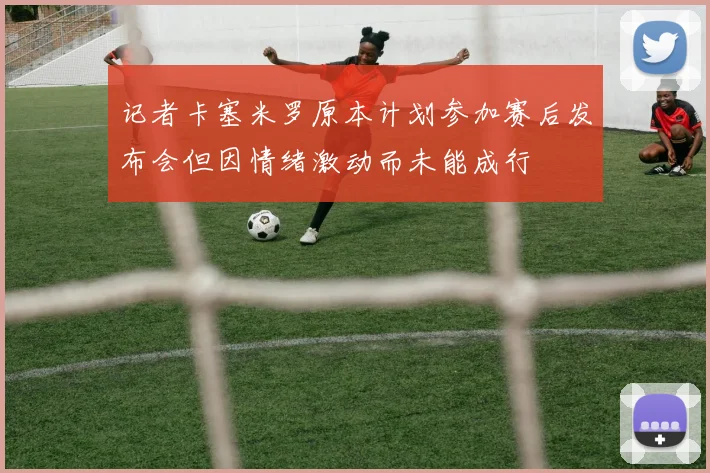 记者卡塞米罗原本计划参加赛后发布会但因情绪激动而未能成行